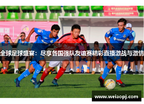 全球足球盛宴：尽享各国强队友谊赛精彩直播激战与激情