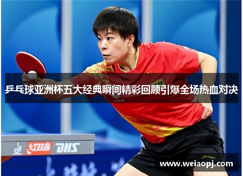 乒乓球亚洲杯五大经典瞬间精彩回顾引爆全场热血对决
