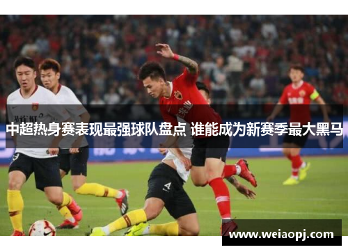 中超热身赛表现最强球队盘点 谁能成为新赛季最大黑马