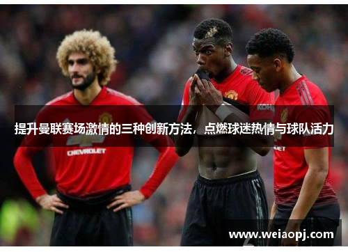 提升曼联赛场激情的三种创新方法，点燃球迷热情与球队活力
