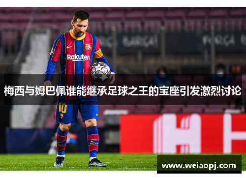 梅西与姆巴佩谁能继承足球之王的宝座引发激烈讨论