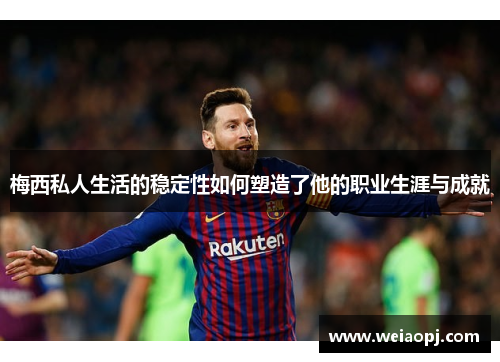 梅西私人生活的稳定性如何塑造了他的职业生涯与成就