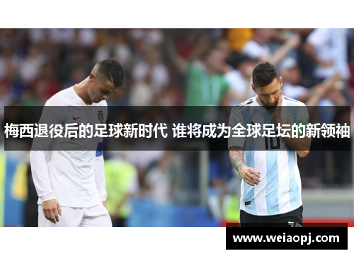 梅西退役后的足球新时代 谁将成为全球足坛的新领袖